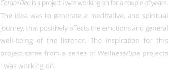 Coram Deo is a project I was working on for a couple of years. The idea was to generate a meditative, and spiritual  journey, that positively affects the emotions and general well-being of the listener. The inspiration for this  project came from a series of Wellness/Spa projects I was working on.