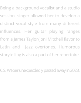 Being a background vocalist and a studio  session  singer allowed her to develop a  distinct vocal style from many different  influences. Her guitar playing ranges  from a James Taylor/Joni Mitchell flavor to  Latin and  Jazz overtones. Humorous  storytelling is also a part of her repertoire.   C.S. Weber unexpecdedly passed away in 2023.